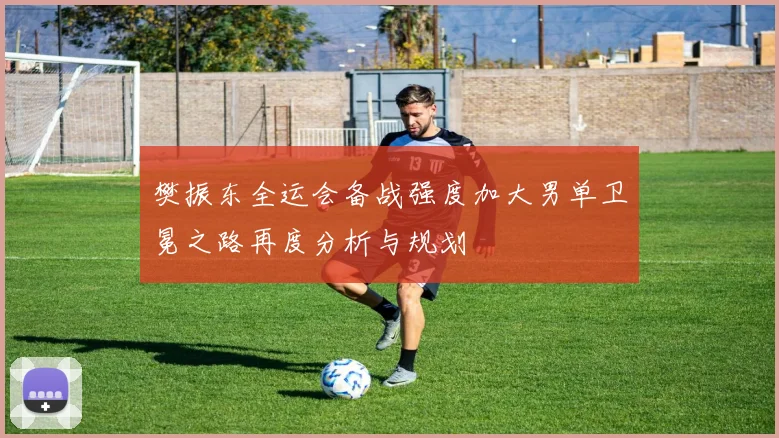 樊振东全运会备战强度加大男单卫冕之路再度分析与规划
