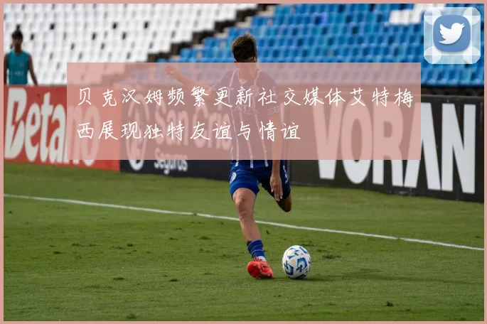 贝克汉姆频繁更新社交媒体艾特梅西展现独特友谊与情谊