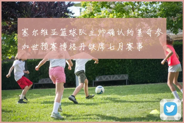 塞尔维亚篮球队主帅确认约基奇参加世预赛博格丹缺席七月赛事