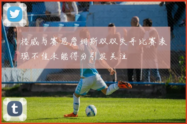 格威与赛恩詹姆斯双双失手比赛表现不佳未能得分引发关注