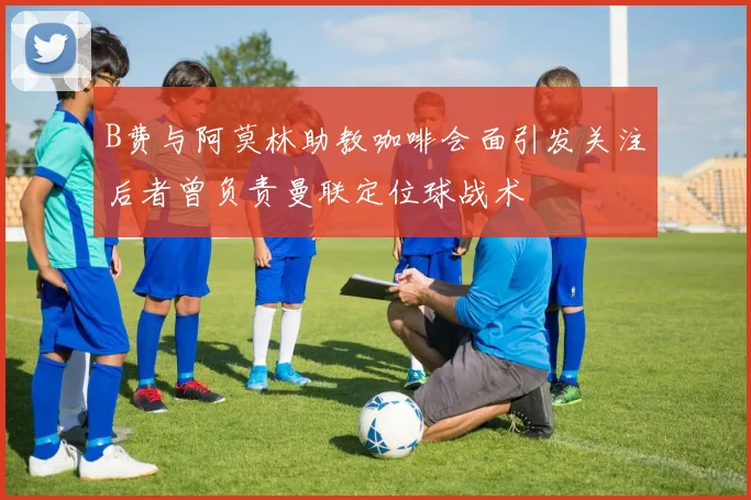 B费与阿莫林助教咖啡会面引发关注后者曾负责曼联定位球战术