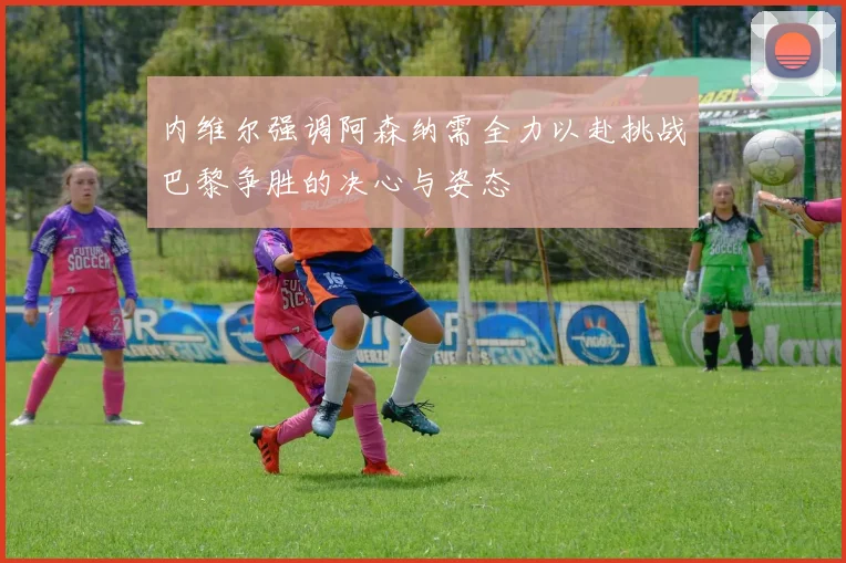 内维尔强调阿森纳需全力以赴挑战巴黎争胜的决心与姿态