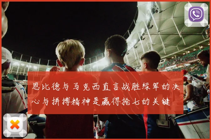 恩比德与马克西直言战胜绿军的决心与拼搏精神是赢得抢七的关键