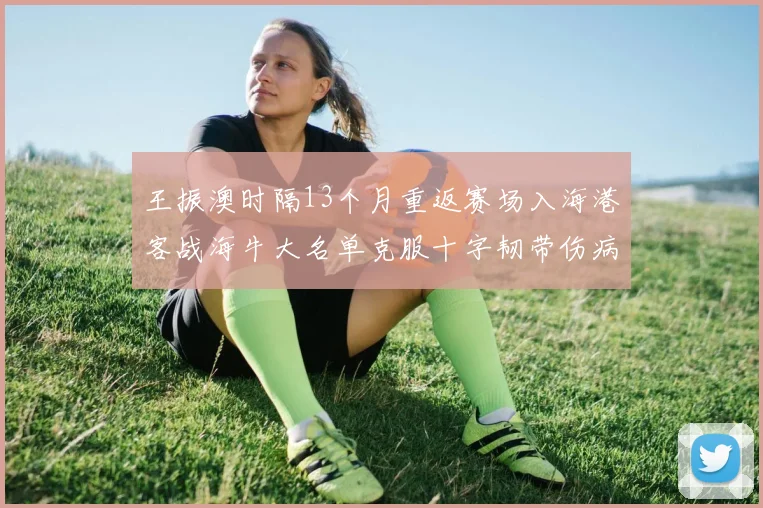 王振澳时隔13个月重返赛场入海港客战海牛大名单克服十字韧带伤病挑战