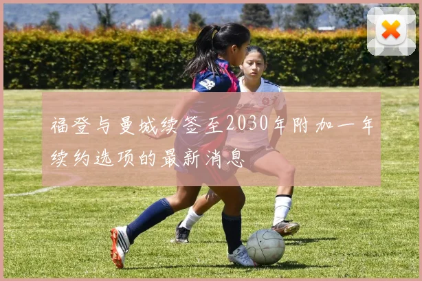 福登与曼城续签至2030年附加一年续约选项的最新消息