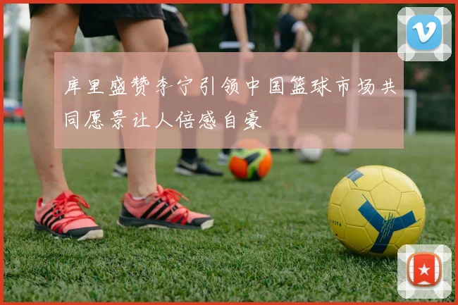 库里盛赞李宁引领中国篮球市场共同愿景让人倍感自豪